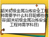 韶关初级金属冶炼安全工程师需要学什么科目呢哪些内容(韶关初级金属冶炼安全工程师需学科目)