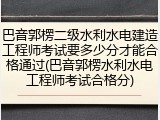 巴音郭楞二级水利水电建造工程师考试要多少分才能合格通过(巴音郭楞水利水电工程师考试合格分)