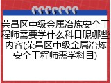 荣昌区中级金属冶炼安全工程师需要学什么科目呢哪些内容(荣昌区中级金属冶炼安全工程师需学科目)