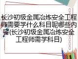 长沙初级金属冶炼安全工程师需要学什么科目呢哪些内容(长沙初级金属冶炼安全工程师需学科目)