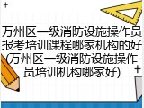 万州区一级消防设施操作员报考培训课程哪家机构的好(万州区一级消防设施操作员培训机构哪家好)