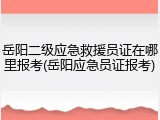 岳阳二级应急救援员证在哪里报考(岳阳应急员证报考)