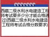 西藏二级水利水电建造工程师考试要多少分才能合格通过(西藏二级水利水电建造工程师考试合格分数要求)