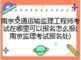 南京交通运输监理工程师考试在哪里可以报名怎么报(南京监理考试报名处)