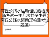 商丘公路水运助理试验检测师考试一年几次共多少题(商丘公路水运助理检测考试题量)