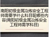 南阳初级金属冶炼安全工程师需要学什么科目呢哪些内容(南阳初级金属冶炼安全工程师需学科目)