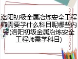 洛阳初级金属冶炼安全工程师需要学什么科目呢哪些内容(洛阳初级金属冶炼安全工程师需学科目)