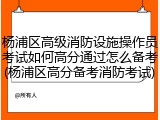 杨浦区高级消防设施操作员考试如何高分通过怎么备考(杨浦区高分备考消防考试)
