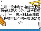 兰州二级水利水电建造工程师考试要多少分才能合格通过(兰州二级水利水电建造工程师考试合格分数线是多少)
