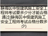 静海区中级建筑施工安全工程师考试要多少分才能合格通过(静海区中级建筑施工安全工程师考试合格分数多少)
