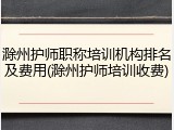 滁州护师职称培训机构排名及费用(滁州护师培训收费)