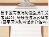 昌平区高级消防设施操作员考试如何高分通过怎么备考(昌平区消防考试高分备考)
