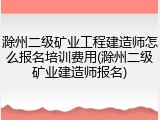 滁州二级矿业工程建造师怎么报名培训费用(滁州二级矿业建造师报名)