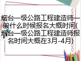 烟台一级公路工程建造师一般什么时候报名大概时间(烟台一级公路工程建造师报名时间大概在3月-4月)