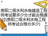 贵阳二级水利水电建造工程师考试要多少分才能合格通过(贵阳二级水利水电工程师考试合格分多少)