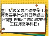 厦门初级金属冶炼安全工程师需要学什么科目呢哪些内容(厦门初级金属冶炼安全工程师需学科目)