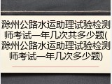 滁州公路水运助理试验检测师考试一年几次共多少题(滁州公路水运助理试验检测师考试一年几次多少题)