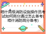 喀什高级消防设施操作员考试如何高分通过怎么备考(喀什消防高分备考)