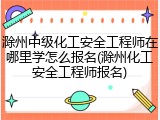 滁州中级化工安全工程师在哪里学怎么报名(滁州化工安全工程师报名)