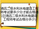 清远二级水利水电建造工程师考试要多少分才能合格通过(清远二级水利水电建造工程师考试合格分多少)