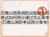 石嘴山高级消防设施操作员考试如何高分通过怎么备考(石嘴山消防考试高分备考)