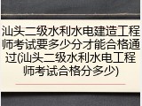 汕头二级水利水电建造工程师考试要多少分才能合格通过(汕头二级水利水电工程师考试合格分多少)