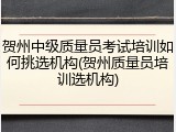 贺州中级质量员考试培训如何挑选机构(贺州质量员培训选机构)