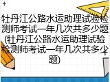 牡丹江公路水运助理试验检测师考试一年几次共多少题(牡丹江公路水运助理试验检测师考试一年几次共多少题)