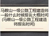 马鞍山一级公路工程建造师一般什么时候报名大概时间(马鞍山一级公路工程建造师报名时间)