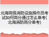 北海高级消防设施操作员考试如何高分通过怎么备考(北海消防高分备考)