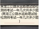 黑龙江公路水运助理试验检测师考试一年几次共多少题(黑龙江公路水运助理试验检测师考试一年几次多少题)