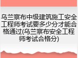 乌兰察布中级建筑施工安全工程师考试要多少分才能合格通过(乌兰察布安全工程师考试合格分)