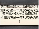 葫芦岛公路水运助理试验检测师考试一年几次共多少题(葫芦岛公路水运助理试验检测师考试一年几次多少题)