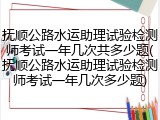 抚顺公路水运助理试验检测师考试一年几次共多少题(抚顺公路水运助理试验检测师考试一年几次多少题)