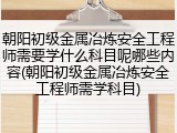 朝阳初级金属冶炼安全工程师需要学什么科目呢哪些内容(朝阳初级金属冶炼安全工程师需学科目)