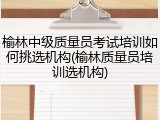 榆林中级质量员考试培训如何挑选机构(榆林质量员培训选机构)