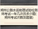 朔州公路水运助理试验检测师考试一年几次共多少题(朔州考试次数及题量)