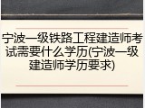 宁波一级铁路工程建造师考试需要什么学历(宁波一级建造师学历要求)