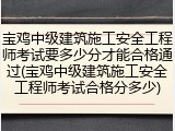 宝鸡中级建筑施工安全工程师考试要多少分才能合格通过(宝鸡中级建筑施工安全工程师考试合格分多少)