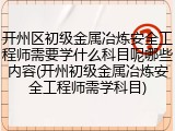开州区初级金属冶炼安全工程师需要学什么科目呢哪些内容(开州初级金属冶炼安全工程师需学科目)