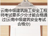 云南中级建筑施工安全工程师考试要多少分才能合格通过(云南中级建筑安全考试合格分)