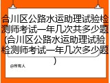 合川区公路水运助理试验检测师考试一年几次共多少题(合川区公路水运助理试验检测师考试一年几次多少题)