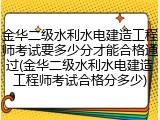 金华二级水利水电建造工程师考试要多少分才能合格通过(金华二级水利水电建造工程师考试合格分多少)