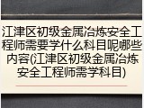 江津区初级金属冶炼安全工程师需要学什么科目呢哪些内容(江津区初级金属冶炼安全工程师需学科目)