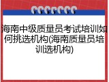 海南中级质量员考试培训如何挑选机构(海南质量员培训选机构)
