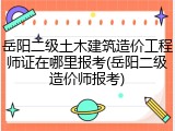 岳阳二级土木建筑造价工程师证在哪里报考(岳阳二级造价师报考)