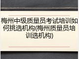 梅州中级质量员考试培训如何挑选机构(梅州质量员培训选机构)
