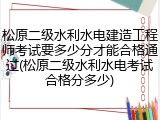 松原二级水利水电建造工程师考试要多少分才能合格通过(松原二级水利水电考试合格分多少)