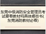 东莞中级消防安全管理员考试要看教材吗具体哪些书(东莞消防教材必看)