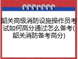 韶关高级消防设施操作员考试如何高分通过怎么备考(韶关消防备考高分)